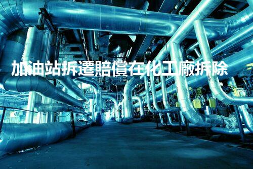 加油站拆遷賠償在化工廠拆除中的不可或缺性！